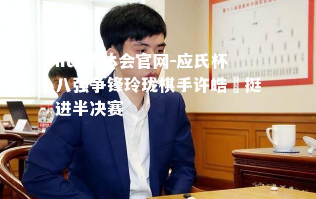 应氏杯八强争锋玲珑棋手许皓鋐挺进半决赛