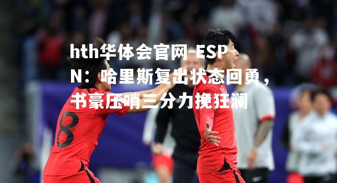 ESPN：哈里斯复出状态回勇，书豪压哨三分力挽狂澜